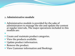 2. Administrative module
 Administrative module is provided for the sake of
administrators to manage the site and update the content
at regular intervals, The major operations included in this
module are:

 Create and maintain product categories.
 View the products available.
 Update product information.
 Remove the product.
 View Customer information and Bookings.
 