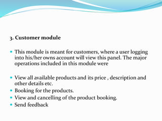 3. Customer module
 This module is meant for customers, where a user logging
into his/her owns account will view this panel. The major
operations included in this module were
 View all available products and its price , description and
other details etc.
 Booking for the products.
 View and cancelling of the product booking.
 Send feedback
 