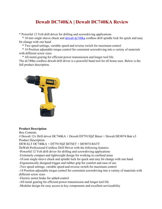 Dewalt DC740KA | Dewalt DC740KA Review

* Powerful 12 Volt drill driver for drilling and screwdriving applications
   * 10 mm single sleeve chuck and dewalt dc740ka cordless drill spindle lock for quick and easy
bit change with one hand
   * Two speed settings, variable speed and reverse switch for maximum control
   * 14 Position adjustable torque control for consistent screwdriving into a variety of materials
with different screw sizes
   * All metal gearing for efficient power transmission and longer tool life.
The dc740ka cordless dewalt drill driver is a powerful hand tool for all home uses. Below is the
full product description.




Product Description
Box Contents
# Dewalt 12v Drill driver DC740KA + Dewalt DT7915QZ Bitset + Dewalt DE9074 Batt x3
Product Description
DEWALT DC740KA + DT7915QZ BITSET + DE9074 BATT
DeWalt Professional Cordless Drill Driver with the following features:
-Powerful 12 Volt drill driver for drilling and screwdriving applications
-Extremely compact and lightweight design for working in confined areas
-10 mm single sleeve chuck and spindle lock for quick and easy bit change with one hand
-Ergonomically designed trigger and rubber grip for comfort and ease of use
-Two speed settings, variable speed and reverse switch for maximum control
-14 Position adjustable torque control for consistent screwdriving into a variety of materials with
different screw sizes
-Electric motor brake for added control
-All metal gearing for efficient power transmission and longer tool life
-Modular design for easy access to key components and excellent serviceability
 