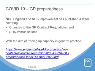 © 2020 PCC
COVID 19 – GP preparedness
NHS England and NHS Improvement has published a letter
covering:
• Changes to the GP Contract Regulations; and
• NHS Immunisations
With the aim of freeing up capacity in general practice.
https://www.england.nhs.uk/coronavirus/wp-
content/uploads/sites/52/2020/03/C0264-GP-
preparedness-letter-14-April-2020.pdf
 