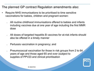 © 2020 PCC
The planned GP contract Regulation amendments also:
• Require NHS immunisations to be prioritised to time sensitive
vaccinations for babies, children and pregnant women:
o All routine childhood immunisations offered to babies and infants
including vaccines due at one year of age including the first MMR
dose
o All doses of targeted hepatitis B vaccines for at-risk infants should
also be offered in a timely manner
o Pertussis vaccination in pregnancy; and
o Pneumococcal vaccination for those in risk groups from 2 to 64
years of age and those aged 65 and over (subject to
supplies of PPV23 and clinical prioritisation