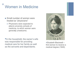 Women in MedicineSmall number of women were treated as “physicians” Physicians were expected to attend university schools of medicine, to which women were generally unwelcome.In the household, the owner’s wife was responsible for providing medical care for her family as well as the servants and dependants. 