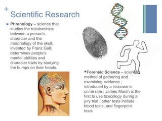 Elizabeth Blackwell – first woman to receive a medical degree (1849)Scientific ResearchPhrenology – science that studies the relationships between a person’s character and the morphology of the skull; invented by Franz Gall; determines people’s mental abilities and character traits by studying the bumps on their heads.Forensic Science – scientific method of gathering and examining evidence ; introduced by a increase in crime rate ; James Marsh is the first to use toxicology during a jury trial ; other tests include blood tests, and fingerprint testsDiseases – “The Fever”Influenza Epidemics*Tuberculosis/ConsumptionTook the most livesFlushed face, fever, severe cough, loss of appetite*Typhus*Cholera - spread throughout continents; water-borne;severe pain in the stomach, limbs, and abdominal muscles, diarrhea, blueish-gray skin.Affected poor neighborhoods the most*Typhoid – water-borne