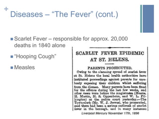 Disease – “The Fever” (cont.)Puberty up until menopause (menstruation) was treated as a disease.Many women died during childbirth due to being exposed by bacteria on the doctor’s hands. They called this “Childbed Fever”. However, because of their limited knowledge of spreading bacteria, they saw the women as “the weaker sex”.Syphilis and other sexually transmitted diseases were spread due to lack of proper bathing/hygiene.Food poisoning – mainly caused by lack of refrigeration, and eating spoiled foods ; there was also a large amount of parasites and fleas