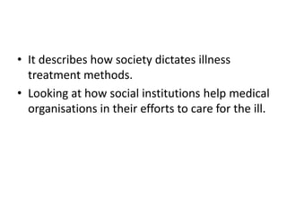 • It describes how society dictates illness
treatment methods.
• Looking at how social institutions help medical
organisations in their efforts to care for the ill.
 