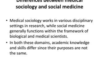 Differences between medical
sociology and social medicine
• Medical sociology works in various disciplinary
settings in research, while social medicine
generally functions within the framework of
biological and medical scientists.
• In both these domains, academic knowledge
and skills differ since their purposes are not
the same.
 