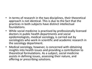 • In terms of research in the two disciplines, their theoretical
approach is not identical. This is due to the fact that the
practices in both subjects have distinct intellectual
foundations.
• While social medicine is practised by professionally licensed
doctors in public health departments and social
epidemiologists, medical sociology, is carried out by
sociologists who work in scientific and academic research in
the sociology department.
• Medical sociology, however, is concerned with obtaining
insights into health issues and providing a contribution to
theoretical formulations. As a subject, social medicine
assists in defining issues, assessing their nature, and
offering or prescribing solutions.
 