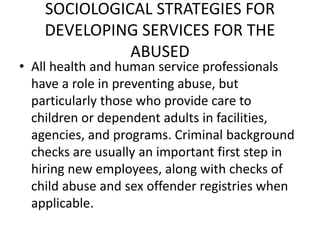 SOCIOLOGICAL STRATEGIES FOR
DEVELOPING SERVICES FOR THE
ABUSED
• All health and human service professionals
have a role in preventing abuse, but
particularly those who provide care to
children or dependent adults in facilities,
agencies, and programs. Criminal background
checks are usually an important first step in
hiring new employees, along with checks of
child abuse and sex offender registries when
applicable.
 
