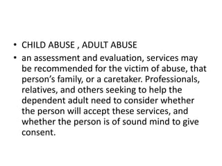 • CHILD ABUSE , ADULT ABUSE
• an assessment and evaluation, services may
be recommended for the victim of abuse, that
person’s family, or a caretaker. Professionals,
relatives, and others seeking to help the
dependent adult need to consider whether
the person will accept these services, and
whether the person is of sound mind to give
consent.
 