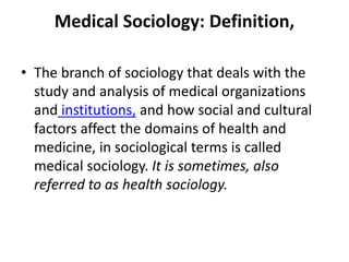 Medical Sociology: Definition,
• The branch of sociology that deals with the
study and analysis of medical organizations
and institutions, and how social and cultural
factors affect the domains of health and
medicine, in sociological terms is called
medical sociology. It is sometimes, also
referred to as health sociology.
 