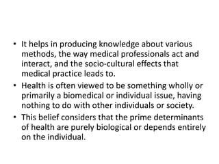 • It helps in producing knowledge about various
methods, the way medical professionals act and
interact, and the socio-cultural effects that
medical practice leads to.
• Health is often viewed to be something wholly or
primarily a biomedical or individual issue, having
nothing to do with other individuals or society.
• This belief considers that the prime determinants
of health are purely biological or depends entirely
on the individual.
 