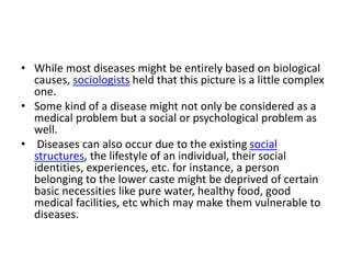 • While most diseases might be entirely based on biological
causes, sociologists held that this picture is a little complex
one.
• Some kind of a disease might not only be considered as a
medical problem but a social or psychological problem as
well.
• Diseases can also occur due to the existing social
structures, the lifestyle of an individual, their social
identities, experiences, etc. for instance, a person
belonging to the lower caste might be deprived of certain
basic necessities like pure water, healthy food, good
medical facilities, etc which may make them vulnerable to
diseases.
 