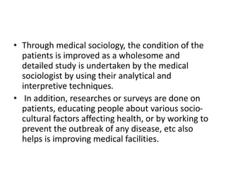 • Through medical sociology, the condition of the
patients is improved as a wholesome and
detailed study is undertaken by the medical
sociologist by using their analytical and
interpretive techniques.
• In addition, researches or surveys are done on
patients, educating people about various socio-
cultural factors affecting health, or by working to
prevent the outbreak of any disease, etc also
helps is improving medical facilities.
 