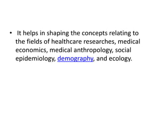 • It helps in shaping the concepts relating to
the fields of healthcare researches, medical
economics, medical anthropology, social
epidemiology, demography, and ecology.
 