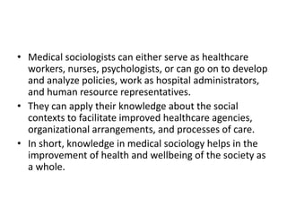 • Medical sociologists can either serve as healthcare
workers, nurses, psychologists, or can go on to develop
and analyze policies, work as hospital administrators,
and human resource representatives.
• They can apply their knowledge about the social
contexts to facilitate improved healthcare agencies,
organizational arrangements, and processes of care.
• In short, knowledge in medical sociology helps in the
improvement of health and wellbeing of the society as
a whole.
 