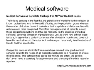 Medical software Medical Software A Complete Package For All Your Medical Needs There is no denying in the fact that the profession of medicine is the oldest of all known professions. And in the world of today, as the population grows whereas the number of doctors do not it is obvious that hospitals and clinics are bound to get more and more congested. Therefore management of all patients in such these congested situations and that too manually (in the absence of medical software) becomes almost an impossible task. Just to show how difficult these tasks is, imagine that a patient comes up after almost six months and does not have his medical record. He asks for it and now you have to dig into the stacks of files to find that specific file.  Companies such as Medicalsoftware.com have created very good medical software to full fill the needs of all medical practitioners be it hospitals or private medical clinic. This software has eased the work to the extent the doctors don't even need a secretary for appointments and checking of medical record of a patient. http://www.medicalsoftware.com 