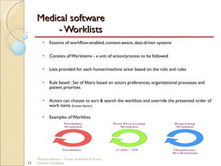 Medical software  - Worklists Essence of workflow-enabled, context-aware, data-driven systems Consists of Workitems - a unit of action/process to be followed Lists provided for each human/machine actor based on the role and rules Rule based : Set of filters based on actors preferences, organizational processes and patient priorities Actors can choose to sort & search the worklists and override the presented order of work items  (human factor) Examples of Worklists Medical software - Trends, Standards & Future  Sreedhar Kodlahalli 