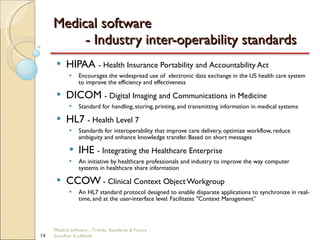 Medical software  - Industry inter-operability standards HIPAA  - Health Insurance Portability and Accountability Act Encourages the widespread use of  electronic data exchange in the US health care system to improve the efficiency and effectiveness  DICOM  - Digital Imaging and Communications in Medicine Standard for handling, storing, printing, and transmitting information in medical systems HL7  - Health Level 7 Standards for interoperability that improve care delivery, optimize workflow, reduce ambiguity and enhance knowledge transfer. Based on short messages IHE  - Integrating the Healthcare Enterprise An initiative by healthcare professionals and industry to improve the way computer systems in healthcare share information CCOW  - Clinical Context Object Workgroup An HL7 standard protocol designed to enable disparate applications to synchronize in real-time, and at the user-interface level. Facilitates "Context Management” Medical software - Trends, Standards & Future  Sreedhar Kodlahalli 