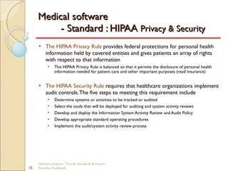 Medical software  - Standard : HIPAA  Privacy & Security The HIPAA Privacy Rule  provides federal protections for personal health information held by covered entities and gives patients an array of rights with respect to that information The HIPAA Privacy Rule is balanced so that it permits the disclosure of personal health information needed for patient care and other important purposes (read insurance) The HIPAA Security Rule  requires that healthcare organizations implement audit controls. The five steps to meeting this requirement include Determine systems or activities to be tracked or audited Select the tools that will be deployed for auditing and system activity reviews Develop and deploy the Information System Activity Review and Audit Policy Develop appropriate standard operating procedures Implement the audit/system activity review process Medical software - Trends, Standards & Future  Sreedhar Kodlahalli 
