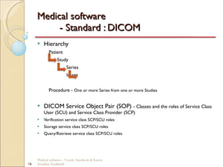 Medical software  - Standard : DICOM Hierarchy Patient   Study   Series   Image Procedure -  One or more Series from one or more Studies DICOM Service Object Pair (SOP)  - Classes and the roles of Service Class User (SCU) and Service Class Provider (SCP) Verification service class SCP/SCU roles Storage service class SCP/SCU roles Query/Retrieve service class SCP/SCU roles Medical software - Trends, Standards & Future  Sreedhar Kodlahalli 