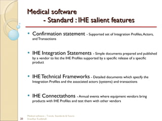 Medical software  - Standard : IHE salient features Confirmation statement  - Supported set of Integration Profiles, Actors, and Transactions IHE Integration Statements  - Simple documents prepared and published by a vendor to list the IHE Profiles supported by a specific release of a specific product IHE Technical Frameworks   - Detailed documents which specify the Integration Profiles and the associated actors (systems) and transactions IHE Connectathons  - Annual events where equipment vendors bring products with IHE Profiles and test them with other vendors Medical software - Trends, Standards & Future  Sreedhar Kodlahalli 