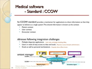 Medical software  - Standard : CCOW The CCOW standard  provides a mechanism for applications to share information so that they appear to behave as a single system. This shared information is known as the context Patient context User context Encounter context Addresses following integration challenges Multiple disparate applications  - Labs, meds, cardiology, scheduling, billing Users in need of easy access to data and tools  - Physicians, nurses, therapists, administrators. Kiosk as well as personal workstations  - Hospitals, clinics, offices, homes Context manager Medical software - Trends, Standards & Future  Sreedhar Kodlahalli Context Manager CCOW Mapping Agent Annotation Agent CCOW 