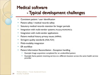 Medical software  - Typical development challenges Consistent patient / user identification Patient safety / medical records safety Statutory medical records retention for longer periods Integration with multi-vendor systems  (Modality/HIS/RIS/PACS) Integration with multi-vendor applications Patient medical history privacy issues  (HIPAA) Stringent quality standards  (FDA, TÜV) Multi-modality integration ER workflow Patient Information Reconciliation - Exception handling Example: Image acquisition completed for an unidentified patient Example: Same patient receiving service at a different location across the same health service provider Medical software - Trends, Standards & Future  Sreedhar Kodlahalli 