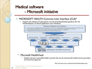 Medical software  - Microsoft initiative MICROSOFT HEALTH Common User Interface (CUI)* Support the delivery of safe patient care by providing detailed guidance for the standardization of clinical application user interfaces *Ref: http://www.mscui.org/Introduction/PatientSafety.aspx Microsoft HealthVault Simple end-user controlled health records that can be shared with health service providers and insurance agencies Medical software - Trends, Standards & Future  Sreedhar Kodlahalli 