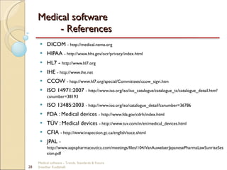 Medical software  - References DICOM  - http://medical.nema.org HIPAA  - http://www.hhs.gov/ocr/privacy/index.html HL7  -  http://www.hl7.org IHE  - http://www.ihe.net CCOW  - http://www.hl7.org/special/Committees/ccow_sigvi.htm ISO 14971:2007  - http://www.iso.org/iso/iso_catalogue/catalogue_tc/catalogue_detail.htm?csnumber=38193 ISO 13485:2003  - http://www.iso.org/iso/catalogue_detail?csnumber=36786 FDA : Medical devices  - http://www.fda.gov/cdrh/index.html TÜV : Medical devices  - http://www.tuv.com/in/en/medical_devices.html CFIA  - http://www.inspection.gc.ca/english/toce.shtml JPAL -  http://www.aapspharmaceutica.com/meetings/files/104/VanAuwelaerJapanesePharmaLawSunriseSession.pdf Medical software - Trends, Standards & Future  Sreedhar Kodlahalli 