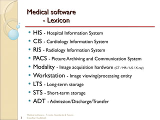Medical software  - Lexicon HIS  - Hospital Information System CIS  - Cardiology Information System RIS  - Radiology Information System PACS  - Picture Archiving and Communication System Modality  - Image acquisition hardware  (CT / MR / US / X-ray) Workstation  - Image viewing/processing entity LTS  - Long-term storage STS  - Short-term storage ADT  - Admission/Discharge/Transfer Medical software - Trends, Standards & Future  Sreedhar Kodlahalli 