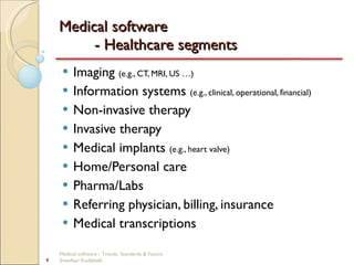 Medical software  - Healthcare segments Imaging  (e.g., CT, MRI, US …) Information systems  (e.g., clinical, operational, financial) Non-invasive therapy Invasive therapy Medical implants  (e.g., heart valve) Home/Personal care Pharma/Labs Referring physician, billing, insurance Medical transcriptions Medical software - Trends, Standards & Future  Sreedhar Kodlahalli 