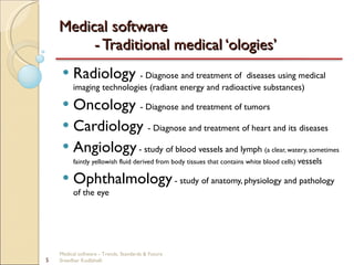 Medical software  - Traditional medical ‘ologies’ Radiology  - Diagnose and treatment of  diseases using medical imaging technologies (radiant energy and radioactive substances) Oncology  - Diagnose and treatment of tumors Cardiology  - Diagnose and treatment of heart and its diseases  Angiology   - study of blood vessels and lymph  (a clear, watery, sometimes faintly yellowish fluid derived from body tissues that contains white blood cells)  vessels Ophthalmology   - study of anatomy, physiology and pathology of the eye Medical software - Trends, Standards & Future  Sreedhar Kodlahalli 