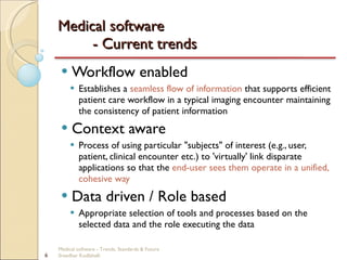 Medical software  - Current trends Workflow enabled Establishes a  seamless flow of information  that supports efficient patient care workflow in a typical imaging encounter maintaining the consistency of patient information  Context aware Process of using particular "subjects" of interest (e.g., user, patient, clinical encounter etc.) to 'virtually' link disparate applications so that the  end-user sees them operate in a unified, cohesive way Data driven / Role based Appropriate selection of tools and processes based on the selected data and the role executing the data Medical software - Trends, Standards & Future  Sreedhar Kodlahalli 
