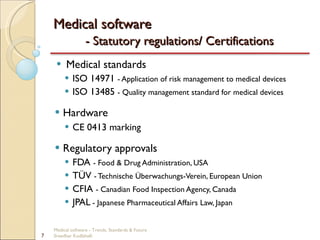 Medical software  - Statutory regulations/ Certifications Medical standards ISO 14971  - Application of risk management to medical devices ISO 13485  - Quality management standard for medical devices Hardware CE 0413 marking Regulatory approvals FDA  - Food & Drug Administration, USA TÜV  - Technische Überwachungs-Verein, European Union CFIA  - Canadian Food Inspection Agency, Canada JPAL   - Japanese Pharmaceutical Affairs Law, Japan Medical software - Trends, Standards & Future  Sreedhar Kodlahalli 