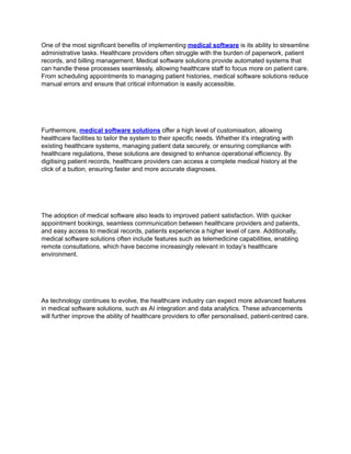 One of the most significant benefits of implementing medical software is its ability to streamline
administrative tasks. Healthcare providers often struggle with the burden of paperwork, patient
records, and billing management. Medical software solutions provide automated systems that
can handle these processes seamlessly, allowing healthcare staff to focus more on patient care.
From scheduling appointments to managing patient histories, medical software solutions reduce
manual errors and ensure that critical information is easily accessible.
Furthermore, medical software solutions offer a high level of customisation, allowing
healthcare facilities to tailor the system to their specific needs. Whether it’s integrating with
existing healthcare systems, managing patient data securely, or ensuring compliance with
healthcare regulations, these solutions are designed to enhance operational efficiency. By
digitising patient records, healthcare providers can access a complete medical history at the
click of a button, ensuring faster and more accurate diagnoses.
The adoption of medical software also leads to improved patient satisfaction. With quicker
appointment bookings, seamless communication between healthcare providers and patients,
and easy access to medical records, patients experience a higher level of care. Additionally,
medical software solutions often include features such as telemedicine capabilities, enabling
remote consultations, which have become increasingly relevant in today’s healthcare
environment.
As technology continues to evolve, the healthcare industry can expect more advanced features
in medical software solutions, such as AI integration and data analytics. These advancements
will further improve the ability of healthcare providers to offer personalised, patient-centred care.
 
