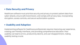 Data Security and Privacy
Healthcare software must prioritize security and privacy to protect patient data from
cyber-attacks, ensure safe transmission, and comply with privacy laws, incorporating
encryption, access controls, and secure authorization systems.
Usability and Adoption
Implementing software for healthcare professionals requires improving user experience,
creating user-friendly interfaces, and providing comprehensive education. Poor
usability can lead to errors, productivity decline, and user disappointment, making
usability testing crucial.
 