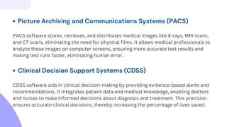PACS software stores, retrieves, and distributes medical images like X-rays, MRI scans,
and CT scans, eliminating the need for physical films. It allows medical professionals to
analyze these images on computer screens, ensuring more accurate test results and
making test runs faster, eliminating human error.
Picture Archiving and Communications Systems (PACS)
Clinical Decision Support Systems (CDSS)
CDSS software aids in clinical decision-making by providing evidence-based alerts and
recommendations. It integrates patient data and medical knowledge, enabling doctors
and nurses to make informed decisions about diagnosis and treatment. This precision
ensures accurate clinical decisions, thereby increasing the percentage of lives saved.
 