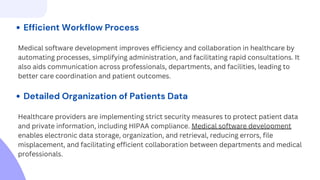 Efficient Workflow Process
Medical software development improves efficiency and collaboration in healthcare by
automating processes, simplifying administration, and facilitating rapid consultations. It
also aids communication across professionals, departments, and facilities, leading to
better care coordination and patient outcomes.
Detailed Organization of Patients Data
Healthcare providers are implementing strict security measures to protect patient data
and private information, including HIPAA compliance. Medical software development
enables electronic data storage, organization, and retrieval, reducing errors, file
misplacement, and facilitating efficient collaboration between departments and medical
professionals.
 
