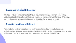 Enhances Medical Efficiency
Medical software streamlines healthcare treatments like appointment scheduling,
patient data administration, billing, and inventory management, enhancing efficiency,
productivity, and allowing healthcare personnel to focus on patient care.
Remote Healthcare Delivery
Telemedicine software applications enable remote medical consultations and
appointments, allowing patients to receive health advice without presence. This growing
trend is crucial for virtual diagnosis, monitoring, and online medical care.
 