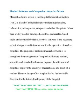Medical Software and Companies | https://vvfit.com
Medical software, which is the Hospital Information System
(HIS), is a kind of marginal science integrating medicine,
information, management, computer and other disciplines. It has
been widely used in developed countries and created. Good
social and economic benefits. Medical software is the necessary
technical support and infrastructure for the operation of modern
hospitals. The purpose of realizing medical software is to
strengthen the management of hospitals with more modern,
scientific and standardized means, improve the efficiency of
hospitals, improve the quality of medical care, and establish a
modern The new image of the hospital is also the inevitable
direction for the future development of the hospital.
 