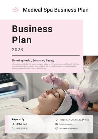 Medical Spa Business Plan
Prepared By
John Doe

(650) 359-3153

10200 Bolsa Ave, Westminster, CA, 92683

info@example.com

http://www.example.com

Business
Plan
2023
Elevating Health, Enhancing Beauty
Information provided in this business plan is unique to this business and confidential; therefore,
anyone reading this plan agrees not to disclose any of the information in this business plan
without prior written permission of the company.
 