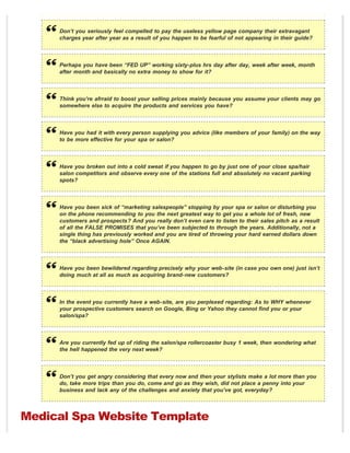 Don’t you seriously feel compelled to pay the useless yellow page company their extravagant
     charges year after year as a result of you happen to be fearful of not appearing in their guide?



     Perhaps you have been “FED UP” working sixty-plus hrs day after day, week after week, month
     after month and basically no extra money to show for it?



     Think you’re afrraid to boost your selling prices mainly because you assume your clients may go
     somewhere else to acquire the products and services you have?



     Have you had it with every person supplying you advice (like members of your family) on the way
     to be more effective for your spa or salon?



     Have you broken out into a cold sweat if you happen to go by just one of your close spa/hair
     salon competitors and observe every one of the stations full and absolutely no vacant parking
     spots?



     Have you been sick of “marketing salespeople” stopping by your spa or salon or disturbing you
     on the phone recommending to you the next greatest way to get you a whole lot of fresh, new
     customers and prospects? And you really don’t even care to listen to their sales pitch as a result
     of all the FALSE PROMISES that you’ve been subjected to through the years. Additionally, not a
     single thing has previously worked and you are tired of throwing your hard earned dollars down
     the “black advertising hole” Once AGAIN.



     Have you been bewildered regarding precisely why your web-site (in case you own one) just isn’t
     doing much at all as much as acquiring brand-new customers?



     In the event you currently have a web-site, are you perplexed regarding: As to WHY whenever
     your prospective customers search on Google, Bing or Yahoo they cannot find you or your
     salon/spa?



     Are you currently fed up of riding the salon/spa rollercoaster busy 1 week, then wondering what
     the hell happened the very next week?



     Don’t you get angry considering that every now and then your stylists make a lot more than you
     do, take more trips than you do, come and go as they wish, did not place a penny into your
     business and lack any of the challenges and anxiety that you’ve got, everyday?




Medical Spa Website Template
 