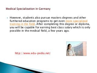  However, students also pursue masters degrees and other 
furthered education programs to get even more specialized 
training in the field. After completing this degree or diploma, 
you will be capable for earning best class salary which is only 
possible in the medical field, a few years ago. 
http://www.edu-pedia.net/ 
