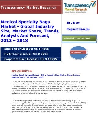 Transparency Market Research



Medical Specialty Bags                                                   Buy Now
Market - Global Industry
                                                                         Request Sample
Size, Market Share, Trends,
Analysis And Forecast,                                               Published Date: Jan 2013
2012 – 2018
 Single User License: US $ 4595
                                                                               90 Pages Report
 Multi User License: US $ 7595

 Corporate User License: US $ 10595



     REPORT DESCRIPTION

     Medical Specialty Bags Market - Global Industry Size, Market Share, Trends,
     Analysis And Forecast, 2012 – 2018

     The report covers the market revenue in USD Million and sales volume in thousands, for the
     medical specialty bags market for the period 2012 – 2018, keeping 2011 as the base year
     for market estimation. A detailed analysis of the market trends, current scenarios and future
     trends is available in the report. The market is analyzed by using concepts such as Porter’s
     five forces analysis, market drivers, restraints and opportunities along with their impact
     analyses and market attractiveness analysis.



     The market is segmented on the basis of types into: anesthesia breathing bags, bile
     collection bags, blood bags, cadaver bags, continuous ambulatory peritoneal dialysis (CAPD)
     bags, enema bags, enteral feeding bags, ice bags, intravenous fluid bags, resuscitation
     bags, ostomy collection bags, sterile packaging bags, urinary collection bags market. A
     detailed trend analysis of all the segments with market evaluation in terms of revenue
     generated and number of units sold is available in this report.
 