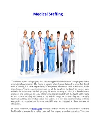 Medical Staffing<br />Your home is your own property and you are supposed to take care of your property in the most disciplined manner. The home is a place where human beings live with their loved ones. Certainly, it is their responsibility of the people who inside these homes who live in these houses. That is why it is important for all the people in the family to support each other in the maintenance of their property. However on many occasion, it is found that the members of a family can do some of the works that are related with the health and hygiene of the houses but they are unable to do certain things as because they are extremely technical and they also involve certain risk factors. It is here that the importance of those companies or organizations increase manifold that are engaged in these services of cleanliness. <br />In such a condition, the home care becomes a tedious job and the conditions of the home health falls in danger. It is highly risky and that require immediate attention. There are many companies, big and small, that are in the business of providing cleaning support to the people. You can maintain a good home care with the help and support of these companies. <br />