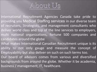 International Recruitment Agencies Canada take pride to
providing you Medical Staffing services in our diverse team
of recruiters, Strategists, and management consultants who
deliver world class and top of the line services to employers,
multi national organizations, fortune 500 companies and
candidates around the globe
What makes International Canadian Recruitment unique is its
ability to not only gauge and measure the concept of
Employability but also deliver on such on such terms too.
Our board of advisors comes from various and diversified
backgrounds from around the globe. Whether it be academia,
business / management, IT, healthcare.
 