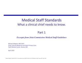 Medical Staff Standards 
                                 What a clinical chief needs to know. 

                                                                                          Part 1
                               Excerpts from Joint Commission Medical Staff Guidelines

       Michael Wagner, MD FACP
       Chief, Internal Medicine and Adult Primary Care
       Tufts Medical Center, Boston MA

       April 2010




Michael Wagner, MD FACP Chief, Internal Medicine and Adult Primary Care Tufts Medical Center, Boston MA  April 2010
 