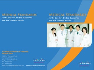 in the Land of Smiles Guarantee
You Are In Good Hands
Medical Standards
TOURISM AUTHORITY OF THAILAND
Bangkok Office
1600 New Phetchaburi Road,
Makkasan, Ratchathewi,
Bangkok 10400, THAILAND
Tel: 662 250 5500
Fax: 662 250 5511
E-mail: support@ThailandMedTourism.com
in the Land of Smiles Guarantee
You Are In Good Hands
Medical Standards
WWW.THAILANDMEDTOURISM.COM
 