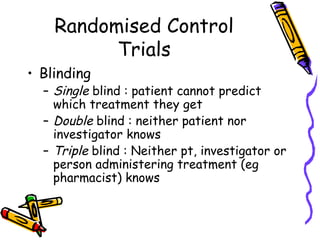 Randomised Control
Trials
• Blinding
– Single blind : patient cannot predict
which treatment they get
– Double blind : nei...