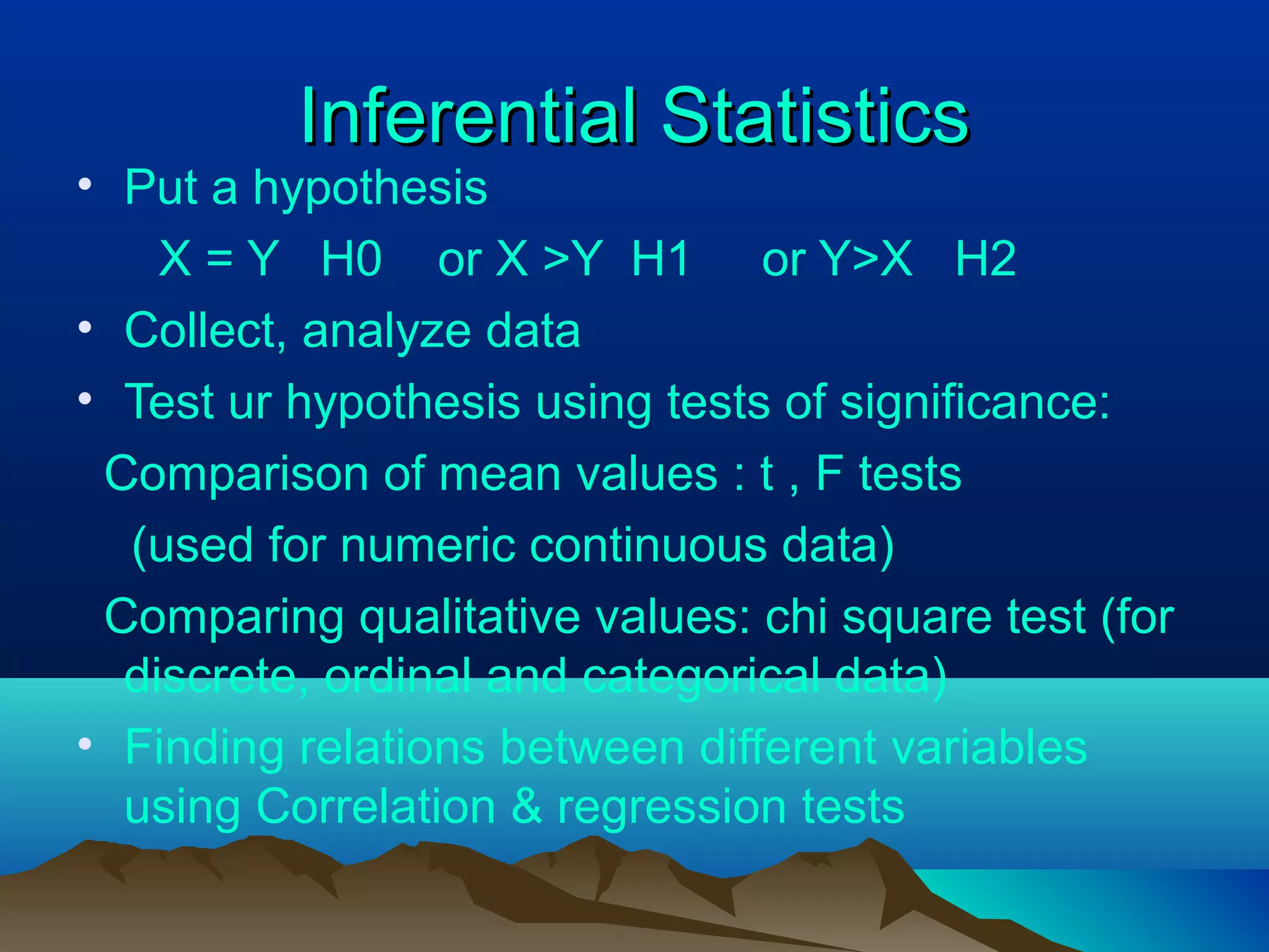 Inferential StatisticsInferential Statistics
• Put a hypothesis
X = Y H0 or X >Y H1 or Y>X H2
• Collect, analyze data
• Test ur hypothesis using tests of significance:
Comparison of mean values : t , F tests
(used for numeric continuous data)
Comparing qualitative values: chi square test (for
discrete, ordinal and categorical data)
• Finding relations between different variables
using Correlation & regression tests
 